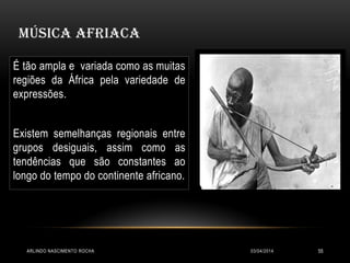 MÚSICA AFRIACA
03/04/2014ARLINDO NASCIMENTO ROCHA 55
É tão ampla e variada como as muitas
regiões da África pela variedade de
expressões.
Existem semelhanças regionais entre
grupos desiguais, assim como as
tendências que são constantes ao
longo do tempo do continente africano.
 