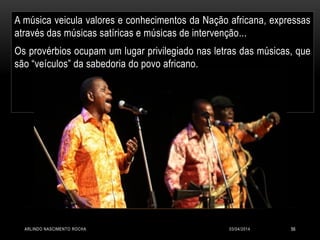 03/04/2014ARLINDO NASCIMENTO ROCHA 56
A música veicula valores e conhecimentos da Nação africana, expressas
através das músicas satíricas e músicas de intervenção...
Os provérbios ocupam um lugar privilegiado nas letras das músicas, que
são “veículos” da sabedoria do povo africano.
 