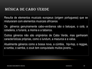 MÚSICA DE CABO VERDE
03/04/2014ARLINDO NASCIMENTO ROCHA 57
Resulta de elementos musicais europeus (origem portuguesa) que se
misturaram com elementos musicais africanos
Os gêneros genuinamente cabo-verdianos são o batuque, o colá, a
coladeira, o funaná, a morna e a tabanca.
Outros géneros não são originários de Cabo Verde, mas ganharam
características próprias, como o lundum, a mazurca e a valsa.
Atualmente géneros como a bossa nova, a cúmbia, hip-hop, o reggae,
a rumba, o samba, o zouk tem conquistado muitos jovens...
 