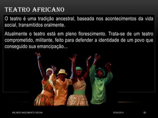 TEATRO AFRICANO
03/04/2014ARLINDO NASCIMENTO ROCHA 60
O teatro é uma tradição ancestral, baseada nos acontecimentos da vida
social, transmitidos oralmente.
Atualmente o teatro está em pleno florescimento. Trata-se de um teatro
comprometido, militante, feito para defender a identidade de um povo que
conseguido sua emancipação...
 
