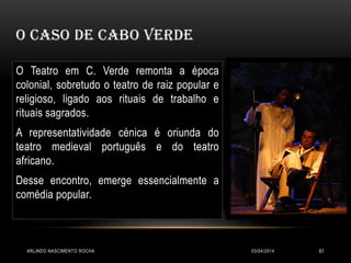 O CASO DE CABO VERDE
03/04/2014ARLINDO NASCIMENTO ROCHA 61
O Teatro em C. Verde remonta a época
colonial, sobretudo o teatro de raiz popular e
religioso, ligado aos rituais de trabalho e
rituais sagrados.
A representatividade cénica é oriunda do
teatro medieval português e do teatro
africano.
Desse encontro, emerge essencialmente a
comédia popular.
 