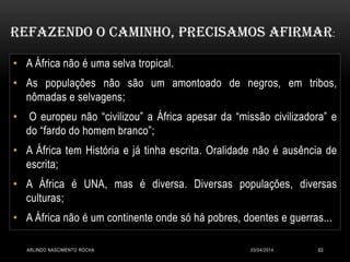 • A África não é uma selva tropical.
• As populações não são um amontoado de negros, em tribos,
nômadas e selvagens;
• O europeu não “civilizou” a África apesar da “missão civilizadora” e
do “fardo do homem branco”;
• A África tem História e já tinha escrita. Oralidade não é ausência de
escrita;
• A África é UNA, mas é diversa. Diversas populações, diversas
culturas;
• A África não é um continente onde só há pobres, doentes e guerras...
Refazendo o caminho, precisamos afirmar:
03/04/2014ARLINDO NASCIMENTO ROCHA 63
 