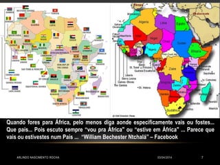 03/04/2014ARLINDO NASCIMENTO ROCHA 7
Quando fores para África, pelo menos diga aonde especificamente vais ou fostes...
Que país... Pois escuto sempre “vou pra África" ou “estive em África" ... Parece que
vais ou estivestes num País ... “William Bechester Ntchalá” – Facebook
 