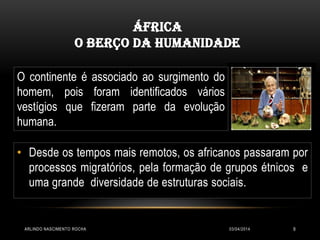 03/04/2014ARLINDO NASCIMENTO ROCHA 9
ÁFRICA
O BERÇO DA HUMANIDADE
• Desde os tempos mais remotos, os africanos passaram por
processos migratórios, pela formação de grupos étnicos e
uma grande diversidade de estruturas sociais.
O continente é associado ao surgimento do
homem, pois foram identificados vários
vestígios que fizeram parte da evolução
humana.
 