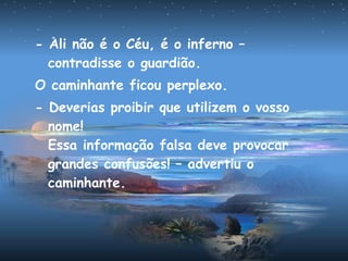 - Ali não é o Céu, é o inferno –
contradisse o guardião.
O caminhante ficou perplexo.
- Deverias proibir que utilizem o vosso
nome!
Essa informação falsa deve provocar
grandes confusões! – advertiu o
caminhante.
 