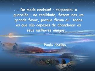 - De modo nenhum! – respondeu o
guardião – na realidade, fazem-nos um
grande favor, porque ficam ali todos
os que são capazes de abandonar os
seus melhores amigos…
Paulo Coelho.
 