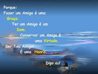 Porque:
Fazer um Amigo é uma
Graça.
Ter um Amigo é um
Dom.
Conservar um Amigo é
uma Virtude,
Ser Teu Amigo!
É uma Honra.
Digo eu!...
 