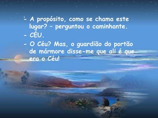 - A propósito, como se chama este
lugar? – perguntou o caminhante.
- CÉU.
- O Céu? Mas, o guardião do portão
de mármore disse-me que ali é que
era o Céu!
 