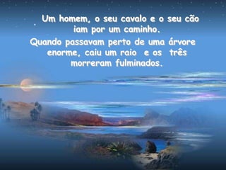 Um homem, o seu cavalo e o seu cão
iam por um caminho.
Quando passavam perto de uma árvore
enorme, caiu um raio e os três
morreram fulminados.
 