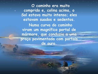 O caminho era muito
comprido e, colina acima, o
Sol estava muito intenso; eles
estavam suados e sedentos.
Numa curva do caminho
viram um magnífico portal de
mármore, que conduzia a uma
praça pavimentada com portais
de ouro.
 