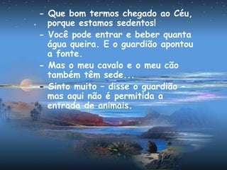 - Que bom termos chegado ao Céu,
porque estamos sedentos!
- Você pode entrar e beber quanta
água queira. E o guardião apontou
a fonte.
- Mas o meu cavalo e o meu cão
também têm sede...
- Sinto muito – disse o guardião –
mas aqui não é permitida a
entrada de animais.
 