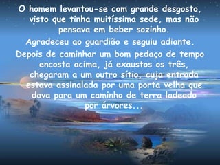 O homem levantou-se com grande desgosto,
visto que tinha muitíssima sede, mas não
pensava em beber sozinho.
Agradeceu ao guardião e seguiu adiante.
Depois de caminhar um bom pedaço de tempo
encosta acima, já exaustos os três,
chegaram a um outro sítio, cuja entrada
estava assinalada por uma porta velha que
dava para um caminho de terra ladeado
por árvores...
 
