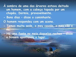 À sombra de uma das árvores estava deitado
um homem, com a cabeça tapada por um
chapéu. Dormia, provavelmente.
- Bons dias – disse o caminhante.
O homem respondeu com um aceno.
- Temos muita sede, o meu cavalo, o meu cão e
eu.
- Há uma fonte no meio daquelas rochas – disse
o homem apontando o lugar.
 