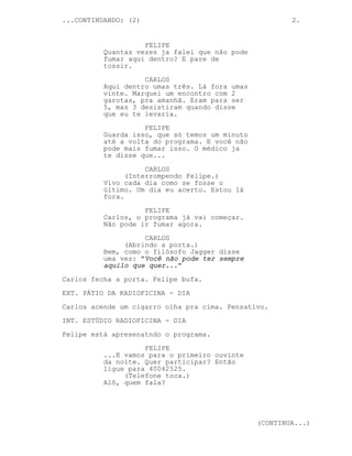 ...CONTINUANDO: (2)                                     2.


                    FELIPE
          Quantas vezes ja falei que não pode
          fumar aqui dentro? E pare de
          tossir.

                    CARLOS
          Aqui dentro umas três. Lá fora umas
          vinte. Marquei um encontro com 2
          garotas, pra amanhã. Eram para ser
          5, mas 3 desistiram quando disse
          que eu te levaria.

                    FELIPE
          Guarda isso, que só temos um minuto
          até a volta do programa. E você não
          pode mais fumar isso. O médico ja
          te disse que...

                     CARLOS
                (Interrompendo Felipe.)
          Vivo cada dia como se fosse o
          último. Um dia eu acerto. Estou lá
          fora.

                    FELIPE
          Carlos, o programa já vai começar.
          Não pode ir fumar agora.
                    CARLOS
               (Abrindo a porta.)
          Bem, como o filósofo Jagger disse
          uma vez: "Você não pode ter sempre
          aquilo que quer..."

Carlos fecha a porta. Felipe bufa.
EXT. PÁTIO DA RADIOFICINA - DIA
Carlos acende um cigarro olha pra cima. Pensativo.

INT. ESTÚDIO RADIOFICINA - DIA
Felipe está apresenatndo o programa.
                    FELIPE
          ...E vamos para o primeiro ouvinte
          da noite. Quer participar? Então
          ligue para 40042525.
               (Telefone toca.)
          Alô, quem fala?




                                                (CONTINUA...)
 