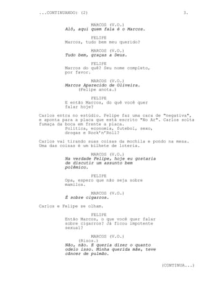 ...CONTINUANDO: (2)                                     3.

                    MARCOS (V.O.)
          Alô, aqui quem fala é o Marcos.

                    FELIPE
          Marcos, tudo bem meu querido?
                    MARCOS (V.O.)
          Tudo bem, graças a Deus.

                     FELIPE
          Marcos do quê? Seu nome completo,
          por favor.
                    MARCOS (V.O.)
          Marcos Aparecido de Oliveira.
               (Felipe anota.)
                    FELIPE
          E então Marcos, do quê você quer
          falar hoje?

Carlos entra no estúdio. Felipe faz uma cara de "negativa",
e aponta para a placa que está escrito "No Ar". Carlos solta
fumaça da boca em frente a placa.
          Política, economia, futebol, sexo,
          drogas e Rock’n’Roll?

Carlos vai tirando suas coisas da mochila e pondo na mesa.
Uma das coisas é um bilhete de loteria.
                    MARCOS (V.O.)
          Na verdade Felipe, hoje eu gostaria
          de discutir um assunto bem
          polêmico.
                    FELIPE
          Opa, espero que não seja sobre
          mamilos.

                    MARCOS (V.O.)
          É sobre cigarros.
Carlos e Felipe se olham.

                    FELIPE
          Então Marcos, o que você quer falar
          sobre cigarros? Já ficou impotente
          sexual?
                    MARCOS (V.O.)
               (Risos.)
          Não, não. E queria dizer o quanto
          odeio isso. Minha querida mãe, teve
          câncer de pulmão.

                                                (CONTINUA...)
 