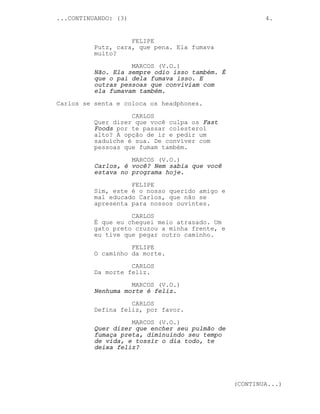 ...CONTINUANDO: (3)                                     4.


                    FELIPE
          Putz, cara, que pena. Ela fumava
          muito?
                    MARCOS (V.O.)
          Não. Ela sempre odio isso também. É
          que o pai dela fumava isso. E
          outras pessoas que conviviam com
          ela fumavam também.
Carlos se senta e coloca os headphones.

                    CARLOS
          Quer dizer que você culpa os Fast
          Foods por te passar colesterol
          alto? A opção de ir e pedir um
          saduíche é sua. De conviver com
          pessoas que fumam também.
                    MARCOS (V.O.)
          Carlos, é você? Nem sabia que você
          estava no programa hoje.

                    FELIPE
          Sim, este é o nosso querido amigo e
          mal educado Carlos, que não se
          apresenta para nossos ouvintes.
                    CARLOS
          É que eu cheguei meio atrasado. Um
          gato preto cruzou a minha frente, e
          eu tive que pegar outro caminho.
                    FELIPE
          O caminho da morte.
                    CARLOS
          Da morte feliz.
                    MARCOS (V.O.)
          Nenhuma morte é feliz.
                    CARLOS
          Defina feliz, por favor.
                    MARCOS (V.O.)
          Quer dizer que encher seu pulmão de
          fumaça preta, diminuindo seu tempo
          de vida, e tossir o dia todo, te
          deixa feliz?




                                                (CONTINUA...)
 