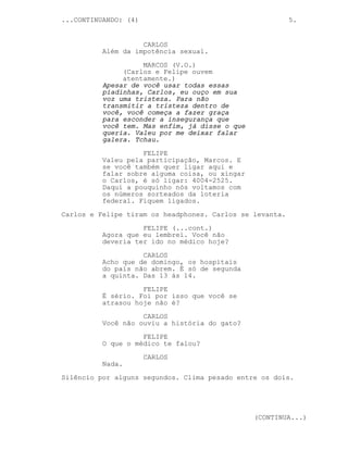 ...CONTINUANDO: (4)                                       5.


                    CARLOS
          Além da impotência sexual.
                    MARCOS (V.O.)
               (Carlos e Felipe ouvem
               atentamente.)
          Apesar de você usar todas essas
          piadinhas, Carlos, eu ouço em sua
          voz uma tristeza. Para não
          transmitir a tristeza dentro de
          você, você começa a fazer graça
          para esconder a insegurança que
          você tem. Mas enfim, já disse o que
          queria. Valeu por me deixar falar
          galera. Tchau.
                    FELIPE
          Valeu pela participação, Marcos. E
          se você também quer ligar aqui e
          falar sobre alguma coisa, ou xingar
          o Carlos, é só ligar: 4004-2525.
          Daqui a pouquinho nós voltamos com
          os números sorteados da loteria
          federal. Fiquem ligados.
Carlos e Felipe tiram os headphones. Carlos se levanta.
                    FELIPE (...cont.)
          Agora que eu lembrei. Você não
          deveria ter ido no médico hoje?
                    CARLOS
          Acho que de domingo, os hospitais
          do país não abrem. É só de segunda
          a quinta. Das 13 ás 14.
                    FELIPE
          É sério. Foi por isso que você se
          atrasou hoje não é?

                    CARLOS
          Você não ouviu a história do gato?
                    FELIPE
          O que o médico te falou?

                      CARLOS
          Nada.
Silêncio por alguns segundos. Clima pesado entre os dois.




                                                (CONTINUA...)
 