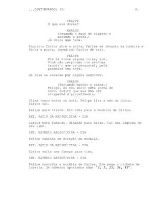 ...CONTINUANDO: (5)                                      6.


                    FELIPE
          O que ele disse?
                    CARLOS
               (Pegando o maço de cigarro e
               abrindo a porta.)
          Já disse que nada.
Enquanto Carlos abre a porta, Felipe se levanta da cadeira e
fecha a porta, impedindo Carlos de sair.

                    FELIPE
          Ele te disse alguma coisa, sim.
          Você não respondeu com nenhuma
          ironia o que te perguntei, pela
          primeira vez hoje.

Os dois se encaram por alguns segundos.
                    CARLOS
               (Tentando manter a calma.)
          Felipe. Eu vou abrir esta porta de
          novo. Sugiro que sua mão não
          atrapalhe o procedimento.
Clima tenso entre os dois. Felipe tira a mão da porta.
Carlos sai.
Felipe está triste. Ele olha para a mochila de Carlos.

EXT. PÁTIO DA RADIOFICINA - DIA
Carlos está fumando. Olhando para baixo. Cai uma lágrima de
seu olho.

INT. ESTÚDIO RADIOFICINA - DIA
Felipe caminha em direção da mochila.
EXT. PÁTIO DA RADIOFICINA - DIA

Carlos solta uma fumaça para cima.
INT. ESTÚDIO RADIOFICINA - DIA
Felipe vasculha a mochila de Carlos. Ele pega o bilhete de
loteria. Os números apostados são: "2, 5, 25, 34, 43".
 