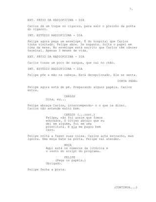 7.


EXT. PÁTIO DA RADIOFICINA - DIA
Carlos dá um toque no cigarro, para sair o pózinho da ponta
do cigarro.
INT. ESTÚDIO RADIOFICINA - DIA

Felipe agora pega um envelope. É do hospital que Carlos
tinha visitado. Felipe abre. Se espanta. Solta o papel em
cima da mesa. No envelope está escrito que Carlos têm câncer
terminal. Apenas 3 meses de vida.

EXT. PÁTIO DA RADIOFICINA - DIA
Carlos tosse um poco de sangue, que cai no chão.
INT. ESTÚDIO RADIOFICINA - DIA

Felipe põe a mão na cabeça. Está decepcionado. Ele se senta.
                                                   CORTA PARA:
Felipe agora está de pé. Preparando alguns papéis. Carlos
entra.
                    CARLOS
          Olha, eu...
Felipe abraça Carlos, interrompendo- o o que ia dizer.
Carlos não entende muito bem.
                    CARLOS (...cont.)
          Felipe, não foi assim que fomos
          educados. O último abraço que eu
          dei em alguém, foi em uma
          prostituta. E ela me pagou bem
          caro.
Felipe volta a fazer suas coisa. Carlos acha estranho, mas
ignora. Uma moça bate na porta. Felipe vai atender.

                    MOÇA
          Aqui está os números da lotérica e
          o resto do script do programa.
                    FELIPE
               (Pega os papéis.)
          Obrigado.
Felipe fecha a porta.




                                               (CONTINUA...)
 