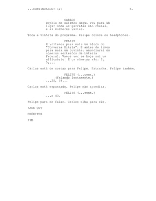...CONTINUANDO: (2)                                    8.


                     CARLOS
           Depois de sairmos daqui vou para um
           lugar onde as garrafas são cheias,
           e as mulheres vazias.

Toca a vinheta do programa. Felipe coloca os headphones.
                     FELIPE
           E voltamos para mais um bloco do
           "Conversa Diária". E antes de irmos
           para mais um ouvinte, anunciarei os
           números sorteados da Loteria
           Federal. Vamos ver se hoje sai um
           milionário. E os números são: 2,
           5,...
Carlos está de costas para Felipe. Estranha. Felipe também.

                     FELIPE (...cont.)
                (Falando lentamente.)
           ...25, 34...
Carlos está espantado. Felipe não acredita.

                      FELIPE (...cont.)
           ...e 43.
Felipe para de falar. Carlos olha para ele.

FADE OUT
CRÉDITOS
FIM
 