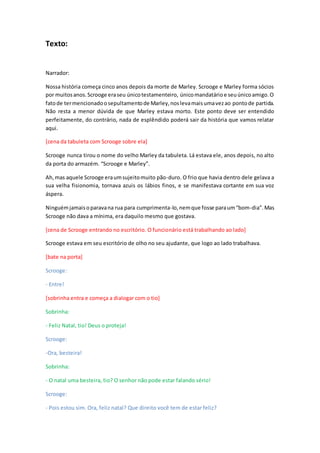Texto:
Narrador:
Nossa história começa cinco anos depois da morte de Marley. Scrooge e Marley forma sócios
por muitosanos.Scrooge eraseu únicotestamenteiro, únicomandatárioe seuúnicoamigo.O
fatode termencionadoosepultamentode Marley,noslevamaisumavezao pontode partida.
Não resta a menor dúvida de que Marley estava morto. Este ponto deve ser entendido
perfeitamente, do contrário, nada de esplêndido poderá sair da história que vamos relatar
aqui.
[cena da tabuleta com Scrooge sobre ela]
Scrooge nunca tirou o nome do velho Marley da tabuleta. Lá estava ele, anos depois, no alto
da porta do armazém. “Scrooge e Marley”.
Ah,mas aquele Scrooge eraumsujeitomuito pão-duro. O frio que havia dentro dele gelava a
sua velha fisionomia, tornava azuis os lábios finos, e se manifestava cortante em sua voz
áspera.
Ninguémjamaisoparavana rua para cumprimenta-lo,nemque fosse paraum“bom-dia”.Mas
Scrooge não dava a mínima, era daquilo mesmo que gostava.
[cena de Scrooge entrando no escritório. O funcionário está trabalhando ao lado]
Scrooge estava em seu escritório de olho no seu ajudante, que logo ao lado trabalhava.
[bate na porta]
Scrooge:
- Entre!
[sobrinha entra e começa a dialogar com o tio]
Sobrinha:
- Feliz Natal, tio! Deus o proteja!
Scrooge:
-Ora, besteira!
Sobrinha:
- O natal uma besteira, tio? O senhor não pode estar falando sério!
Scrooge:
- Pois estou sim. Ora, feliz natal? Que direito você tem de estar feliz?
 