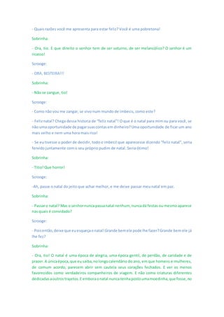 - Quais razões você me apresenta para estar feliz? Você é uma pobretona!
Sobrinha:
- Ora, tio. E que direito o senhor tem de ser soturno, de ser melancólico? O senhor é um
ricasso!
Scrooge:
- ORA, BESTEIRA!!!
Sobrinha:
- Não se zangue, tio!
Scrooge:
- Como não vou me zangar, se vivo num mundo de imbecis, como este?
- Feliz natal? Chega dessa historia de “feliz natal”! O que é o natal para mim ou para você, se
não uma oportunidade de pagarsuascontasem dinheiro?Uma oportunidade de ficar um ano
mais velho e nem uma hora mais rico!
- Se eu tivesse o poder de decidir, todo o imbecil que aparecesse dizendo “feliz natal”, seria
fervido juntamente com o seu próprio pudim de natal. Seria ótimo!
Sobrinha:
- Titio! Que horror!
Scrooge:
-Ah, passe o natal do jeito que achar melhor, e me deixe passar meu natal em paz.
Sobrinha:
- Passaro natal? Mas o senhornunca passanatal nenhum, nuncadá festas ou mesmo aparece
nas quais é convidado?
Scrooge:
- Poisentão,deixe que euesqueçaonatal!Grande bemele pode lhe fazer?Grande bem ele já
lhe fez?
Sobrinha:
- Ora, tio! O natal é uma época de alegria, uma época gentil, de perdão, de caridade e de
prazer.A únicaépoca,que eu saiba,nolongocalendário do ano, em que homens e mulheres,
de comum acordo, parecem abrir sem cautela seus corações fechados. E ver os menos
favorecidos como verdadeiros companheiros de viagem. E não como criaturas diferentes
dedicadasaoutros trajetos.E emboraonatal nunca tenhapostoumamoedinha,que fosse,no
 