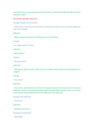 meubolso,estouconvencidade que ele me fezbem, e aindaestáfazendo.Portudoisso, Deus
abençoe o natal!
[funcionário aplaude o discurso]
Scrooge (dirigido ao funcionário):
- Você aí! Se euouvirmaisum barulhinho,saibaque vai se divertir muito no natal, porque vai
ficar sem emprego!
Sobrinha:
- Não se zangue, deixe para lá. Venha jantar conosco amanhã.
Scrooge
- Sei, pode esperar sentada!
Sobrinha:
- Mas, porque?
Scrooge
- Ora, passe bem!
Sobrinha:
- Não quero nada do senhor. Não estou lhe pedindo nada. Porque que não podemos ser
amigos?
Scrooge
- Passe bem!
Sobrinha:
- Sinto muito, sinceramente, encontra-lo indisposto desse jeito. Nunca entrei em nenhuma
brigacom o senhor,mas quisfazerestatentativaemhomenagemaonatal. E juro, vou manter
o meu bom humor de natal até o fim! De modo, que: Feliz natal, tio!
Scrooge (sem paciência)
- Passe bem!
Sobrinha:
- E próspero ano novo!
Scrooge (sem paciência)
- PASSE BEM!
 