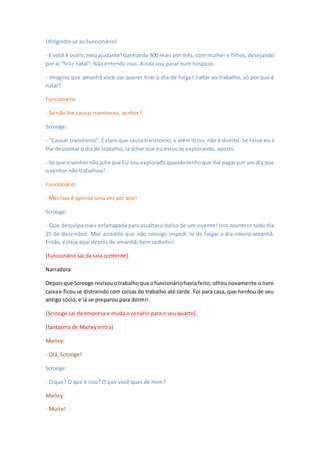 (dirigindo-se ao funcionário)
- E você é outro,meuajudante! Ganhando 400 reais por mês, com mulher e filhos, desejando
por aí “feliz natal”. Não entendo isso. Ainda vou parar num hospício.
- Imagino que amanhã você vai querer tirar o dia de folga? Faltar ao trabalho, só por que é
natal?
Funcionário:
- Se não lhe causar transtorno, senhor?
Scrooge:
- “Causar transtorno”, É claro que causa transtorno, e além disso, não é direito. Se fosse eu a
lhe descontar o dia de trabalho, ia achar que eu estou te explorando, aposto.
- Só que o senhornãoacha que EU sou explorado quandotenhoque lhe pagar por um dia que
o senhor não trabalhou!
Funcionário:
- Mas isso é apenas uma vez por ano!
Scrooge:
- Que desculpa mais esfarrapada para assaltar o bolso de um vivente! Isso acontece todo dia
25 de dezembro. Mas acredito que não consigo impedi-lo de folgar o dia inteiro amanhã.
Então, esteja aqui depois de amanhã, bem cedinho!
[funcionário sai da sala contente]
Narradora
Depoisque Scrooge revisouotrabalhoque ofuncionáriohaviafeito, olhou novamente o livro
caixae ficouse distraindo com coisas do trabalho até tarde. Foi para casa, que herdou de seu
antigo sócio, e lá se preparou para dormir.
[Scrooge sai da empresa e muda o cenário para o seu quarto].
[fantasma de Marley entra]
Marley:
- Olá, Scrooge!
Scrooge:
- O que? O que é isso? O que você quer de mim?
Marley:
- Muito!
 