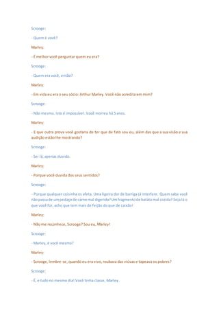 Scrooge:
- Quem é você?
Marley:
- É melhor você perguntar quem eu era?
Scrooge:
- Quem era você, então?
Marley:
- Em vida eu era o seu sócio: Arthur Marley. Você não acredita em mim?
Scrooge:
- Não mesmo. Isto é impossível. Você morreu há 5 anos.
Marley:
- E que outra prova você gostaria de ter que de fato sou eu, além das que a sua visão e sua
audição estão lhe mostrando?
Scrooge:
- Sei lá, apenas duvido.
Marley:
- Porque você duvida dos seus sentidos?
Scrooge:
- Porque qualquer coisinha os afeta. Uma ligeira dor de barriga já interfere. Quem sabe você
não passade umpedaçode carne mal digerida?Umfragmentode batata mal cozida? Seja lá o
que você for, acho que tem mais de feijão do que de caixão!
Marley:
- Não me reconhece, Scrooge? Sou eu, Marley!
Scrooge:
- Marley, é você mesmo?
Marley:
- Scrooge, lembre-se, quando eu era vivo, roubava das viúvas e tapeava os pobres?
Scrooge:
- É, e tudo no mesmo dia! Você tinha classe, Marley.
 