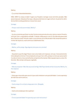 Marley:
- É, eu tinha! Hahahahahahahaha...
NÃO, NÃO! Eu estava errado! E agora sou forçado a carregar essas correntes pesadas. Não
possorepousar,nãopossoficar aqui,nãopossodemorarem lugarnenhum.Eujamaisfui além
do escritório onde guardamos o nosso livro caixa!
Scrooge:
- Porque você está acorrentado, Marley?
Marley:
- Eu uso a corrente que forjei navida.Construíestacorrente eloa elo,metroa metro!Prendi a
mim por livre e espontânea vontade. E desde então passei a usá-la. Ela não está parecendo
bem familiar a você? Há sete natais a sua corrente já era tão pesada e tão comprida quanto a
minha! De lá para cá, você continuou trabalhando nela.
Scrooge:
- Marley, velho amigo. Diga alguma coisa para me consolar!
Marley:
- Ouça bemo que lhe digo! Passei esses anos todos sem repouso, sem paz. Incessantemente
torturadopeloremorso.É nessaépocado anoque mais sofro, porque eu tive que passar pelo
mundoemmeioa meussemelhantessempre de olhosbaixos.Nãoesqueçaoque euestou lhe
dizendo. Meu tempo está quase esgotado.
Scrooge:
- Nãovou esquecer.Masnão sejacruel comigo.Nãofique dandovoltasnoassunto,Marley. Eu
lhe imploro!
Marley:
- Estouaqui esta noite para avisá-lo que você ainda tem uma possibilidade. E uma esperança
de não ficar assim como eu.
Scrooge:
- Você sempre foi um bom amigo para mim. Obrigado.
Marley:
- Você será visitado por três espíritos!
Scrooge:
- É essa a possibilidade? A esperança que você mencionou?
 