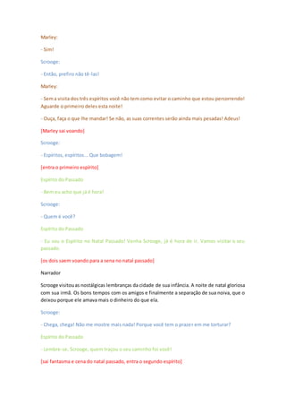 Marley:
- Sim!
Scrooge:
- Então, prefiro não tê-las!
Marley:
- Sema visita dos três espíritos você não tem como evitar o caminho que estou percorrendo!
Aguarde o primeiro deles esta noite!
- Ouça, faça o que lhe mandar! Se não, as suas correntes serão ainda mais pesadas! Adeus!
[Marley sai voando]
Scrooge:
- Espíritos, espíritos... Que bobagem!
[entra o primeiro espírito]
Espírito do Passado
- Bem eu acho que já é hora!
Scrooge:
- Quem é você?
Espírito do Passado
- Eu sou o Espírito no Natal Passado! Venha Scrooge, já é hora de ir. Vamos visitar o seu
passado.
[os dois saem voando para a sena no natal passado]
Narrador
Scrooge visitouas nostálgicas lembranças da cidade de sua infância. A noite de natal gloriosa
com sua irmã. Os bons tempos com os amigos e finalmente a separação de sua noiva, que o
deixou porque ele amava mais o dinheiro do que ela.
Scrooge:
- Chega, chega! Não me mostre mais nada! Porque você tem o prazer em me torturar?
Espírito do Passado
- Lembre-se, Scrooge, quem traçou o seu caminho foi você!
[sai fantasma e cena do natal passado, entra o segundo espírito]
 