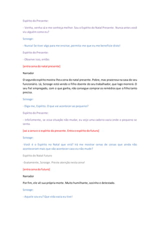 Espírito do Presente:
- Venha, venha cá e me conheça melhor. Sou o Espírito do Natal Presente. Nunca antes você
viu alguém como eu?
Scrooge:
- Nunca! Se tiver algo para me ensinar, permita-me que eu me beneficie disto!
Espírito do Presente:
- Observe isso, então:
[entra cena do natal presente]
Narrador
O segundoespíritomostra-lhea cena do natal presente. Pobre, mas prazerosa na casa do seu
funcionário. Lá, Scrooge está vendo o filho doente do seu trabalhador, que logo morrerá. O
seu fiel empregado, com o que ganha, não consegue comprar os remédios que o filho tanto
precisa.
Scrooge:
- Diga-me, Espírito. O que vai acontecer ao pequeno?
Espírito do Presente:
- Infelizmente, se essa situação não mudar, eu vejo uma cadeira vazia onde o pequeno se
senta.
[sai a cena e o espírito do presente. Entra o espírito do futuro]
Scrooge:
-Você é o Espírito no Natal que virá? Irá me mostrar cenas de coisas que ainda não
aconteceram mais que vão acontecer caso eu não mude?
Espírito do Natal Futuro
-Exatamente, Scrooge. Preste atenção nesta cena!
[entra cena do futuro]
Narrador
Por fim, ele vê sua própria morte. Muito humilhante, sozinho e detestado.
Scrooge:
- Aquele sou eu? Que vida vazia eu tive!
 