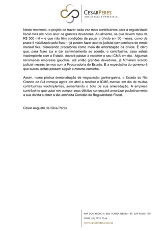 Neste momento, o projeto de trazer cada vez mais contribuintes para a regularidade
fiscal mira um novo alvo: os grandes devedores. Atualmente, os que devem mais de
R$ 500 mil -- e que não têm condições de pagar a dívida em 60 meses, como de
praxe é viabilizado pelo fisco -- já podem fazer acordo judicial com penhora de renda
mensal fixa, oferecendo precatórios como meio de amortização da dívida. É claro
que, para fazer jus e dar caminhamento ao acordo, o contribuinte, caso esteja
inadimplente com o Estado, deverá passar a recolher o seu ICMS em dia. Algumas
renomadas empresas gaúchas, até então grandes devedoras, já firmaram acordo
judicial nesses termos com a Procuradoria do Estado. E a expectativa do governo é
que outras tantas possam seguir o mesmo caminho.
Assim, numa prática demonstração de negociação ganha-ganha, o Estado do Rio
Grande do Sul começa agora em abril a receber o ICMS mensal em dia de muitos
contribuintes inadimplentes, aumentando o bolo de sua arrecadação. A empresa
contribuinte que optar em compor seus débitos conseguirá amortizar paulatinamente
a sua dívida e obter a tão-sonhada Certidão de Regularidade Fiscal.
César Augusto da Silva Peres
 