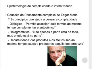    Epistemologia da complexidade e interatividade

   Conceito do Pensamento complexo de Edgar Morin
     Três princípios que ajuda a pensar a complexidade
     - Dialógica – Permite associar “dois termos ao mesmo
    tempo complementar e antagônico”
     - Hologramática- “Não apenas a parte está no todo,
    mas o todo está na parte”
     - Recursividade -“os produtos e os efeitos são ao
    mesmo tempo causa e produtores daquilo que produziu”
 