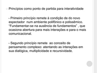    Princípios como ponto de partida para interatividade

    - Primeiro princípio remete à condição de do novo
    espectador num ambiente polifônico e polissêmico.
    “Fundamentar-se na ausência de fundamentos” , que
    ocasiona abertura para mais interações e para o mais
    comunicacional.

    - Segundo princípio remete ao conceito de
    pensamento complexo: atentando as interações em
    sua dialógica, multiplicidade e recursividade.
 
