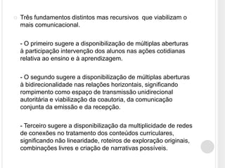    Três fundamentos distintos mas recursivos que viabilizam o
    mais comunicacional.

    - O primeiro sugere a disponibilização de múltiplas aberturas
    à participação intervenção dos alunos nas ações cotidianas
    relativa ao ensino e à aprendizagem.

    - O segundo sugere a disponibilização de múltiplas aberturas
    à bidirecionalidade nas relações horizontais, significando
    rompimento como espaço de transmissão unidirecional
    autoritária e viabilização da coautoria, da comunicação
    conjunta da emissão e da recepção.

    - Terceiro sugere a disponibilização da multiplicidade de redes
    de conexões no tratamento dos conteúdos curriculares,
    significando não linearidade, roteiros de exploração originais,
    combinações livres e criação de narrativas possíveis.
 
