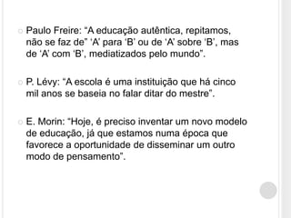    Paulo Freire: “A educação autêntica, repitamos,
    não se faz de” „A‟ para „B‟ ou de „A‟ sobre „B‟, mas
    de „A‟ com „B‟, mediatizados pelo mundo”.

   P. Lévy: “A escola é uma instituição que há cinco
    mil anos se baseia no falar ditar do mestre”.

   E. Morin: “Hoje, é preciso inventar um novo modelo
    de educação, já que estamos numa época que
    favorece a oportunidade de disseminar um outro
    modo de pensamento”.
 