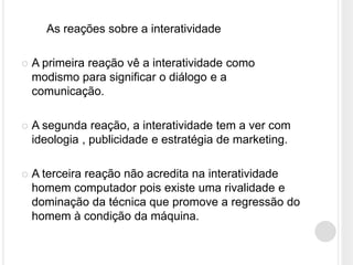 As reações sobre a interatividade

   A primeira reação vê a interatividade como
    modismo para significar o diálogo e a
    comunicação.

   A segunda reação, a interatividade tem a ver com
    ideologia , publicidade e estratégia de marketing.

   A terceira reação não acredita na interatividade
    homem computador pois existe uma rivalidade e
    dominação da técnica que promove a regressão do
    homem à condição da máquina.
 