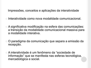 Impressões, conceitos e aplicações da interatividade

   Interatividade como nova modalidade comunicacional.

   A significativa modificação na esfera das comunicações:
    a transição da modalidade comunicacional massiva para
    a modalidade interativa.

   O paradigma da comunicação que separa a emissão da
    recepção.

   A interatividade é um fenômeno da “sociedade de
    informação” que se manifesta nas esferas tecnológica,
    mercadológica e social.
 