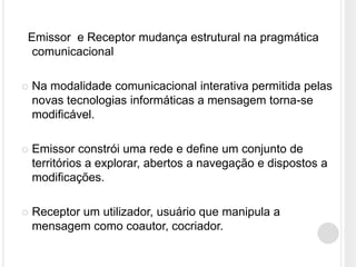 Emissor e Receptor mudança estrutural na pragmática
 comunicacional

   Na modalidade comunicacional interativa permitida pelas
    novas tecnologias informáticas a mensagem torna-se
    modificável.

   Emissor constrói uma rede e define um conjunto de
    territórios a explorar, abertos a navegação e dispostos a
    modificações.

   Receptor um utilizador, usuário que manipula a
    mensagem como coautor, cocriador.
 