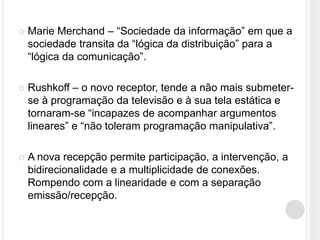    Marie Merchand – “Sociedade da informação” em que a
    sociedade transita da “lógica da distribuição” para a
    “lógica da comunicação”.

   Rushkoff – o novo receptor, tende a não mais submeter-
    se à programação da televisão e à sua tela estática e
    tornaram-se “incapazes de acompanhar argumentos
    lineares” e “não toleram programação manipulativa”.

   A nova recepção permite participação, a intervenção, a
    bidirecionalidade e a multiplicidade de conexões.
    Rompendo com a linearidade e com a separação
    emissão/recepção.
 