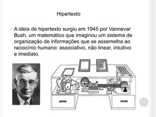 Hipertexto

   A ideia de hipertexto surgiu em 1945 por Vannevar
    Bush, um matemático que imaginou um sistema de
    organização de informações que se assemelha ao
    raciocínio humano: associativo, não linear, intuitivo
    e imediato.
 