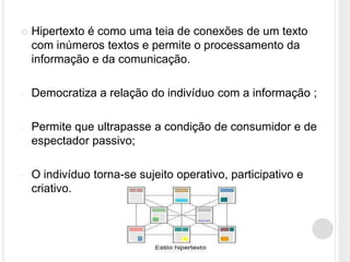    Hipertexto é como uma teia de conexões de um texto
    com inúmeros textos e permite o processamento da
    informação e da comunicação.

-   Democratiza a relação do indivíduo com a informação ;

-   Permite que ultrapasse a condição de consumidor e de
    espectador passivo;

-   O indivíduo torna-se sujeito operativo, participativo e
    criativo.
 