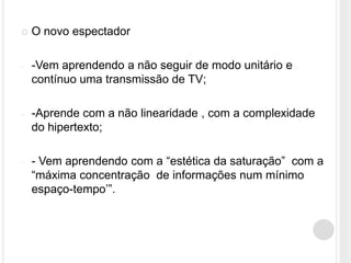   O novo espectador

-   -Vem aprendendo a não seguir de modo unitário e
    contínuo uma transmissão de TV;

-   -Aprende com a não linearidade , com a complexidade
    do hipertexto;

-   - Vem aprendendo com a “estética da saturação” com a
    “máxima concentração de informações num mínimo
    espaço-tempo‟”.
 