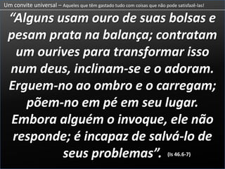 Um convite universal – Aqueles que têm gastado tudo com coisas que não pode satisfazê-las!“Alguns usam ouro de suas bolsas epesam prata na balança; contratamum ourives para transformar issonum deus, inclinam-se e o adoram.Erguem-no ao ombro e o carregam;põem-no em pé em seu lugar.Embora alguém o invoque, ele nãoresponde; é incapaz de salvá-lo deseus problemas”.As pessoas no tempo de Isaías gastavam os seus bens e sustento em construção e deuses que não podiam satisfazer as suas vontades.(Is 46.6-7)(Is 46.6-7)