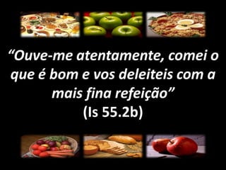 “Ouve-me atentamente, comei oque é bom e vos deleiteis com amais fina refeição”(Is 55.2b)