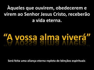 Àqueles que ouvirem, obedecerem evirem ao Senhor Jesus Cristo, receberãoa vida eterna.“A vossa alma viverá”Será feita uma aliança eterna repleta de bênçãos espirituais