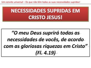 Um convite universal – Os que não têm todas as suas necessidades supridas!NECESSIDADES SUPRIDAS EM CRISTO JESUS!“O meu Deus suprirá todas as necessidades de vocês, de acordo com as gloriosas riquezas em Cristo”(Fl. 4.19)