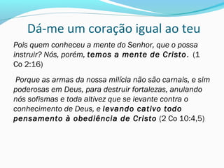 Dá-me um coração igual ao teu
Pois quem conheceu a mente do Senhor, que o possa
instruir? Nós, porém, temos a mente de Cristo. (1
Co 2:16)
Porque as armas da nossa milícia não são carnais, e sim
poderosas em Deus, para destruir fortalezas, anulando
nós sofismas e toda altivez que se levante contra o
conhecimento de Deus, e levando cativo todo
pensamento à obediência de Cristo (2 Co 10:4,5)
 