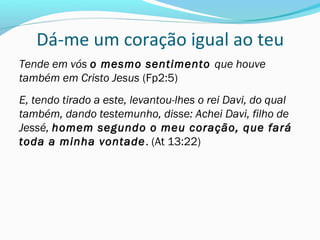 Dá-me um coração igual ao teu
Tende em vós o mesmo sentimento que houve
também em Cristo Jesus (Fp2:5)
E, tendo tirado a este, levantou-lhes o rei Davi, do qual
também, dando testemunho, disse: Achei Davi, filho de
Jessé, homem segundo o meu coração, que fará
toda a minha vontade. (At 13:22)
 